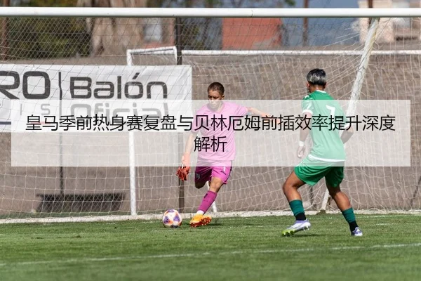 皇马季前热身赛复盘与贝林厄姆前插效率提升深度解析