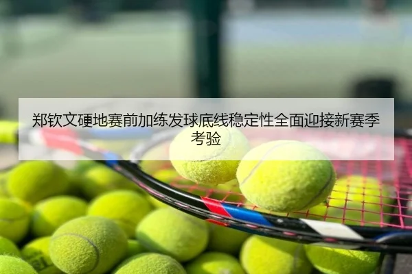 郑钦文硬地赛前加练发球底线稳定性全面迎接新赛季考验