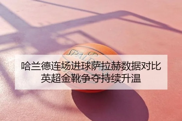 哈兰德连场进球萨拉赫数据对比 英超金靴争夺持续升温