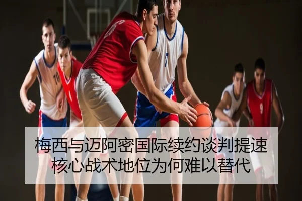 梅西与迈阿密国际续约谈判提速 核心战术地位为何难以替代