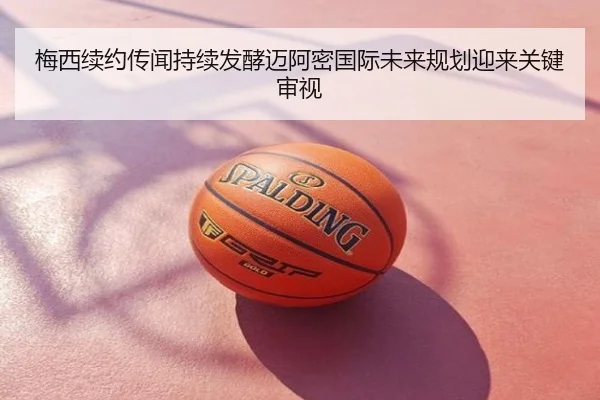 梅西续约传闻持续发酵迈阿密国际未来规划迎来关键审视
