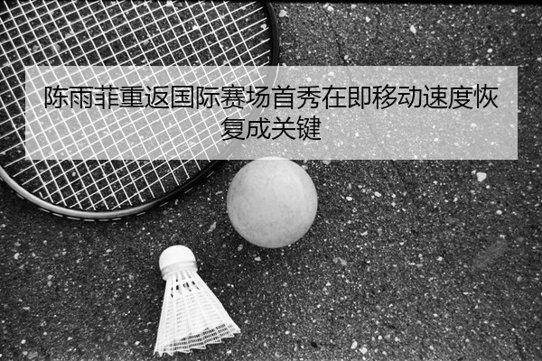 陈雨菲重返国际赛场首秀在即移动速度恢复成关键